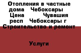 Отопления в частные дома.  Чебоксары. › Цена ­ 500 - Чувашия респ., Чебоксары г. Строительство и ремонт » Услуги   . Чувашия респ.